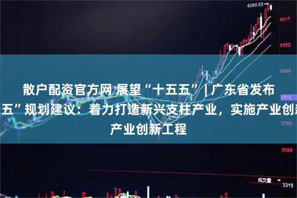 散户配资官方网 展望“十五五” | 广东省发布“十五五”规划建议：着力打造新兴支柱产业，实施产业创新工程