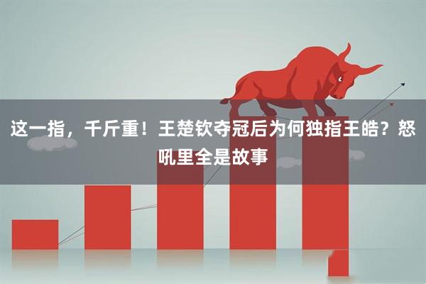 这一指，千斤重！王楚钦夺冠后为何独指王皓？怒吼里全是故事
