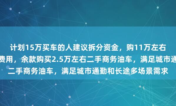 计划15万买车的人建议拆分资金，购11万左右纯电裸车并完成上户费用，余款购买2.5万左右二手商务油车，满足城市通勤和长途多场景需求
