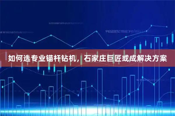 如何选专业锚杆钻机，石家庄巨匠或成解决方案