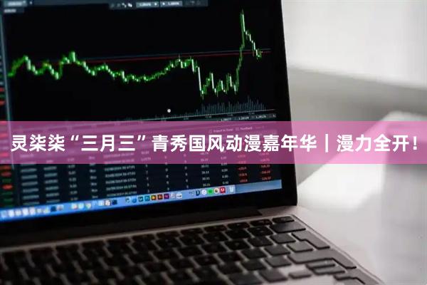 灵柒柒“三月三”青秀国风动漫嘉年华｜漫力全开！