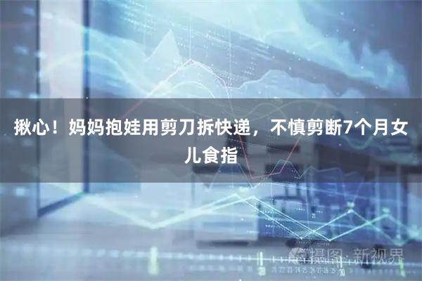 揪心！妈妈抱娃用剪刀拆快递，不慎剪断7个月女儿食指