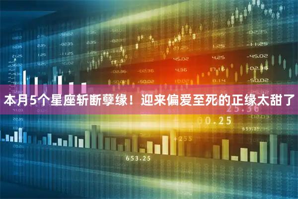 本月5个星座斩断孽缘！迎来偏爱至死的正缘太甜了