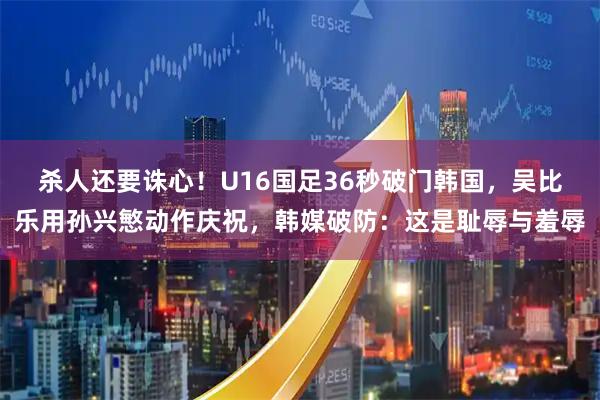 杀人还要诛心！U16国足36秒破门韩国，吴比乐用孙兴慜动作庆祝，韩媒破防：这是耻辱与羞辱