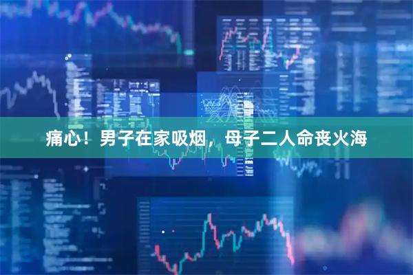 痛心！男子在家吸烟，母子二人命丧火海