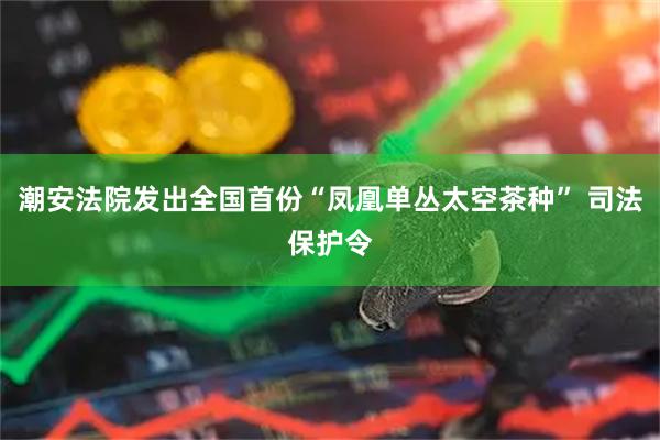 潮安法院发出全国首份“凤凰单丛太空茶种” 司法保护令