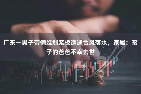 广东一男子带俩娃划桨板遭遇台风落水，家属：孩子的爸爸不幸去世